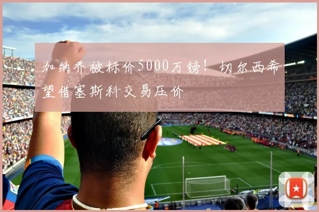 加纳乔被标价5000万镑！切尔西希望借塞斯科交易压价